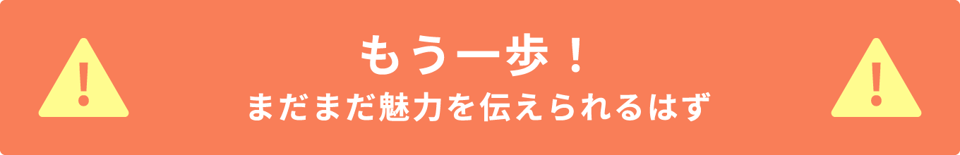 もう一歩！まだまだ魅力を伝えられるはず